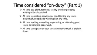 Time considered “on-duty” (Part 1)
 All time at a plant, terminal, facility or other property
waiting to be dispatched.
 All time inspecting, servicing or conditioning any truck,
including fueling it and washing it at any time.
 All time loading, unloading, supervising, or attending your
truck; or handling paperwork.
 All time taking care of your truck when your truck is broken
down.
 