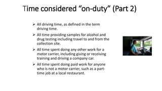 Time considered “on-duty” (Part 2)
 All driving time, as defined in the term
driving time.
 All time providing samples for alcohol and
drug testing including travel to and from the
collection site.
 All time spent doing any other work for a
motor carrier, including giving or receiving
training and driving a company car.
 All time spent doing paid work for anyone
who is not a motor carrier, such as a part-
time job at a local restaurant.
 