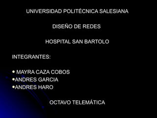 UNIVERSIDAD POLITÉCNICA SALESIANA

               DISEÑO DE REDES

          HOSPITAL SAN BARTOLO

INTEGRANTES:

MAYRA CAZA COBOS
ANDRES GARCIA
ANDRES HARO


           OCTAVO TELEMÁTICA
 