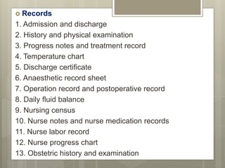  Records
1. Admission and discharge
2. History and physical examination
3. Progress notes and treatment record
4. Temperature chart
5. Discharge certificate
6. Anaesthetic record sheet
7. Operation record and postoperative record
8. Daily fluid balance
9. Nursing census
10. Nurse notes and nurse medication records
11. Nurse labor record
12. Nurse progress chart
13. Obstetric history and examination
 