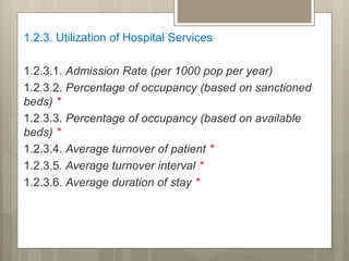 1.2.3. Utilization of Hospital Services
1.2.3.1. Admission Rate (per 1000 pop per year)
1.2.3.2. Percentage of occupancy (based on sanctioned
beds) *
1.2.3.3. Percentage of occupancy (based on available
beds) *
1.2.3.4. Average turnover of patient *
1.2.3.5. Average turnover interval *
1.2.3.6. Average duration of stay *
 