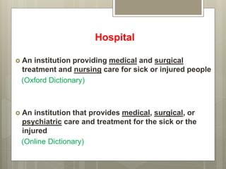 Hospital
 An institution providing medical and surgical
treatment and nursing care for sick or injured people
(Oxford Dictionary)
 An institution that provides medical, surgical, or
psychiatric care and treatment for the sick or the
injured
(Online Dictionary)
 