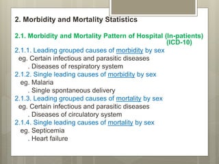 2. Morbidity and Mortality Statistics
2.1. Morbidity and Mortality Pattern of Hospital (In-patients)
(ICD-10)
2.1.1. Leading grouped causes of morbidity by sex
eg. Certain infectious and parasitic diseases
. Diseases of respiratory system
2.1.2. Single leading causes of morbidity by sex
eg. Malaria
. Single spontaneous delivery
2.1.3. Leading grouped causes of mortality by sex
eg. Certain infectious and parasitic diseases
. Diseases of circulatory system
2.1.4. Single leading causes of mortality by sex
eg. Septicemia
. Heart failure
 
