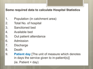 Some required data to calculate Hospital Statistics
1. Population (in catchment area)
2. Total No. of hospital
3. Sanctioned bed
4. Available bed
5. Out patient attendance
6. Admission
7. Discharge
8. Death
9. Patient day [The unit of measure which denotes
in days the service given to in-patient(s)]
(ie. Patient × day)
 