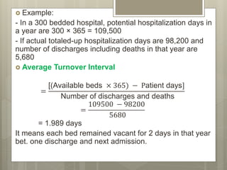  Example:
- In a 300 bedded hospital, potential hospitalization days in
a year are 300 × 365 = 109,500
- If actual totaled-up hospitalization days are 98,200 and
number of discharges including deaths in that year are
5,680
 Average Turnover Interval
=
[(Available beds × 365) − Patient days]
Number of discharges and deaths
=
109500 − 98200
5680
= 1.989 days
It means each bed remained vacant for 2 days in that year
bet. one discharge and next admission.
 