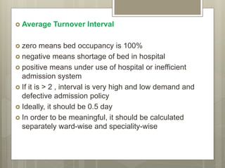  Average Turnover Interval
 zero means bed occupancy is 100%
 negative means shortage of bed in hospital
 positive means under use of hospital or inefficient
admission system
 If it is > 2 , interval is very high and low demand and
defective admission policy
 Ideally, it should be 0.5 day
 In order to be meaningful, it should be calculated
separately ward-wise and speciality-wise
 