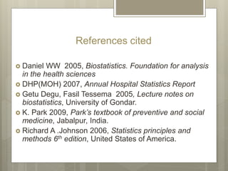 References cited
 Daniel WW 2005, Biostatistics. Foundation for analysis
in the health sciences
 DHP(MOH) 2007, Annual Hospital Statistics Report
 Getu Degu, Fasil Tessema 2005, Lecture notes on
biostatistics, University of Gondar.
 K. Park 2009, Park’s textbook of preventive and social
medicine, Jabalpur, India.
 Richard A .Johnson 2006, Statistics principles and
methods 6th edition, United States of America.
 
