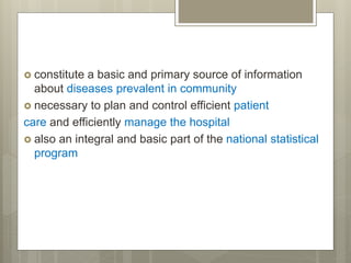  constitute a basic and primary source of information
about diseases prevalent in community
 necessary to plan and control efficient patient
care and efficiently manage the hospital
 also an integral and basic part of the national statistical
program
 