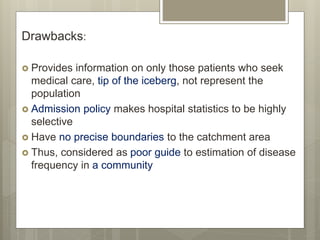 Drawbacks:
 Provides information on only those patients who seek
medical care, tip of the iceberg, not represent the
population
 Admission policy makes hospital statistics to be highly
selective
 Have no precise boundaries to the catchment area
 Thus, considered as poor guide to estimation of disease
frequency in a community
 