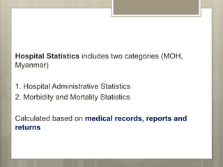 Hospital Statistics includes two categories (MOH,
Myanmar)
1. Hospital Administrative Statistics
2. Morbidity and Mortality Statistics
Calculated based on medical records, reports and
returns
 