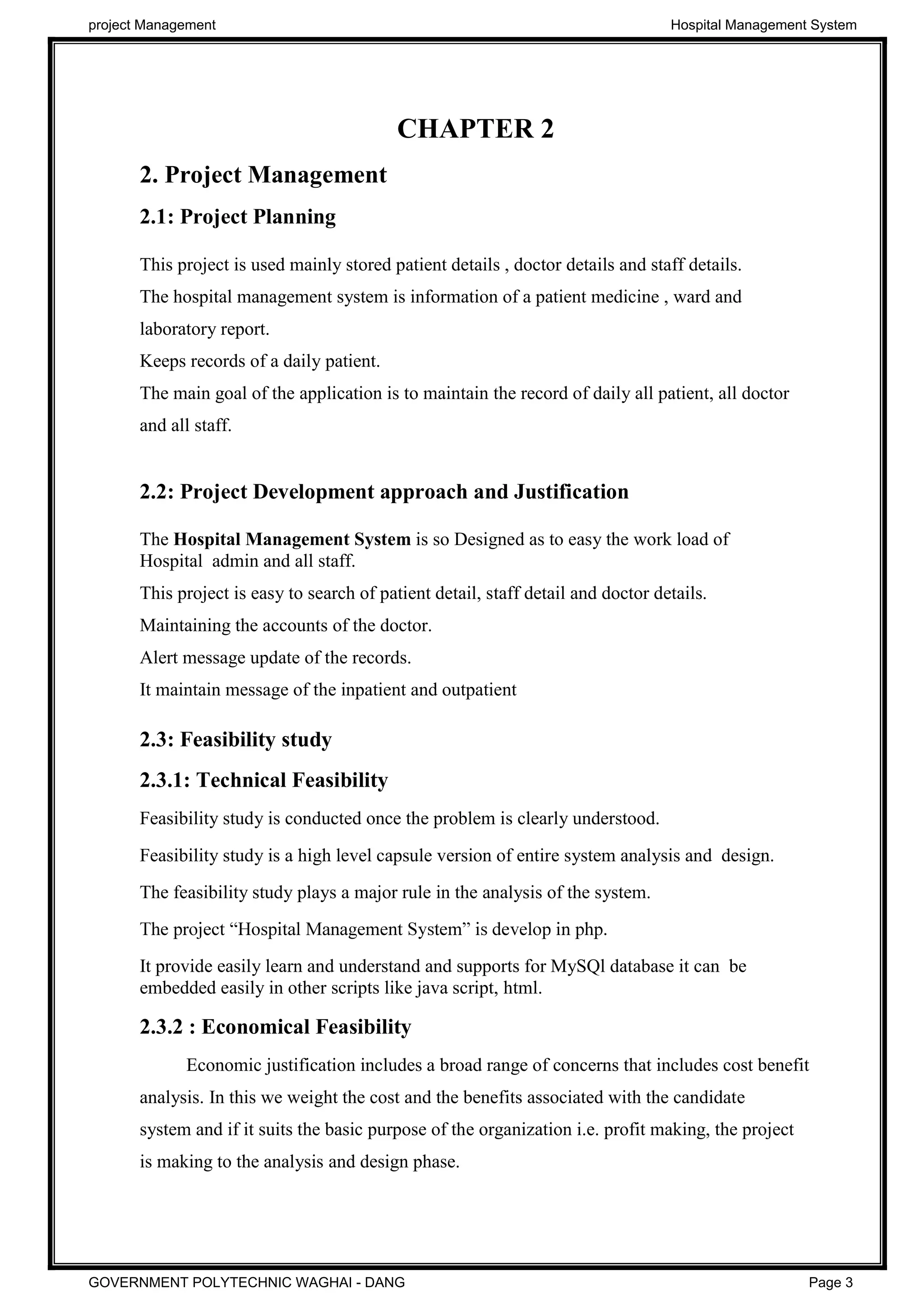 CHAPTER 2
2. Project Management
2.1: Project Planning
This project is used mainly stored patient details , doctor details and staff details.
The hospital management system is information of a patient medicine , ward and
laboratory report.
Keeps records of a daily patient.
The main goal of the application is to maintain the record of daily all patient, all doctor
and all staff.
2.2: Project Development approach and Justification
The Hospital Management System is so Designed as to easy the work load of
Hospital admin and all staff.
This project is easy to search of patient detail, staff detail and doctor details.
Maintaining the accounts of the doctor.
Alert message update of the records.
It maintain message of the inpatient and outpatient
2.3: Feasibility study
2.3.1: Technical Feasibility
Feasibility study is conducted once the problem is clearly understood.
Feasibility study is a high level capsule version of entire system analysis and design.
The feasibility study plays a major rule in the analysis of the system.
It provide easily learn and understand and supports for MySQl database it can be
embedded easily in other scripts like java script, html.
2.3.2 : Economical Feasibility
Economic justification includes a broad range of concerns that includes cost benefit
analysis. In this we weight the cost and the benefits associated with the candidate
system and if it suits the basic purpose of the organization i.e. profit making, the project
is making to the analysis and design phase.
project Management Hospital Management System
GOVERNMENT POLYTECHNIC WAGHAI - DANG Page 3
 