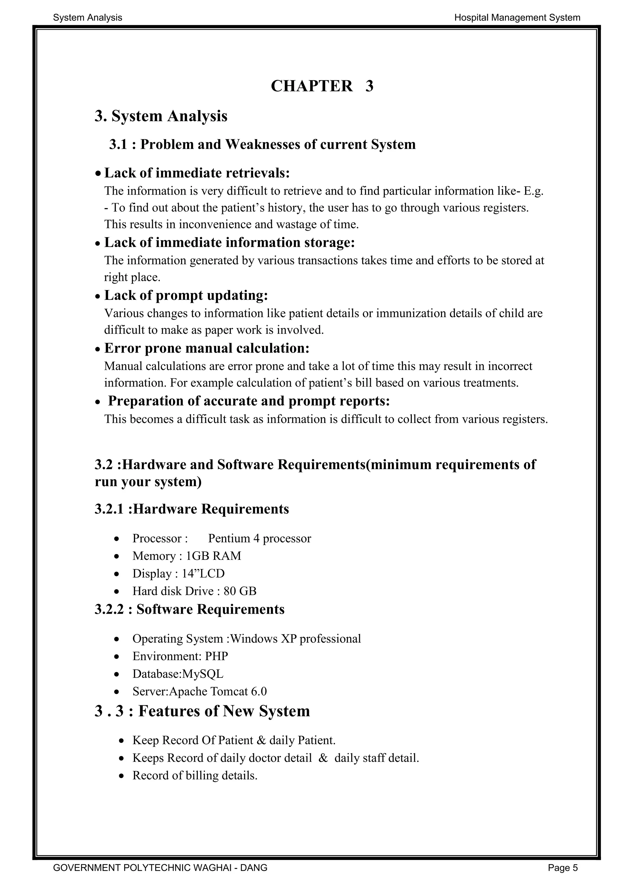 CHAPTER 3
3. System Analysis
3.1 : Problem and Weaknesses of current System
Lack of immediate retrievals:
The information is very difficult to retrieve and to find particular information like- E.g.
-
This results in inconvenience and wastage of time.
Lack of immediate information storage:
The information generated by various transactions takes time and efforts to be stored at
right place.
Lack of prompt updating:
Various changes to information like patient details or immunization details of child are
difficult to make as paper work is involved.
Error prone manual calculation:
Manual calculations are error prone and take a lot of time this may result in incorrect
information. For example calcul
Preparation of accurate and prompt reports:
This becomes a difficult task as information is difficult to collect from various registers.
3.2 :Hardware and Software Requirements(minimum requirements of
run your system)
3.2.1 :Hardware Requirements
Processor : Pentium 4 processor
Memory : 1GB RAM
Display : 14
Hard disk Drive : 80 GB
3.2.2 : Software Requirements
Operating System :Windows XP professional
Environment: PHP
Database:MySQL
Server:Apache Tomcat 6.0
3 . 3 : Features of New System
Keep Record Of Patient & daily Patient.
Keeps Record of daily doctor detail & daily staff detail.
Record of billing details.
System Analysis Hospital Management System
GOVERNMENT POLYTECHNIC WAGHAI - DANG Page 5
 