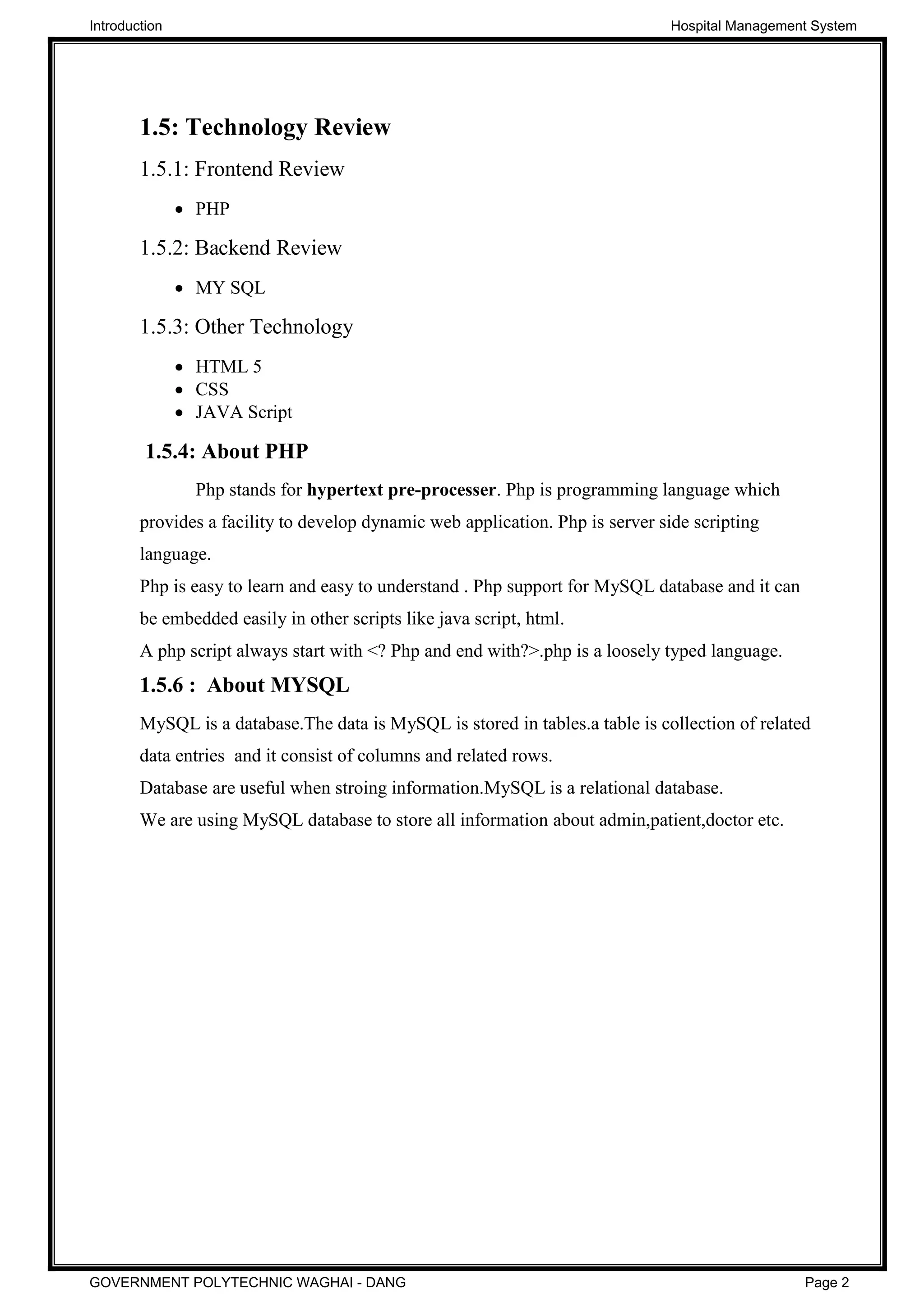 1.5: Technology Review
1.5.1: Frontend Review
PHP
1.5.2: Backend Review
MY SQL
1.5.3: Other Technology
HTML 5
CSS
JAVA Script
1.5.4: About PHP
Php stands for hypertext pre-processer. Php is programming language which
provides a facility to develop dynamic web application. Php is server side scripting
language.
Php is easy to learn and easy to understand . Php support for MySQL database and it can
be embedded easily in other scripts like java script, html.
A php script always start with <? Php and end with?>.php is a loosely typed language.
1.5.6 : About MYSQL
MySQL is a database.The data is MySQL is stored in tables.a table is collection of related
data entries and it consist of columns and related rows.
Database are useful when stroing information.MySQL is a relational database.
We are using MySQL database to store all information about admin,patient,doctor etc.
Introduction Hospital Management System
GOVERNMENT POLYTECHNIC WAGHAI - DANG Page 2
 