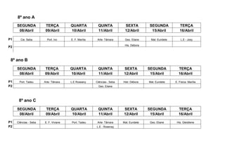 8º ano A
     SEGUNDA            TERÇA          QUARTA           QUINTA            SEXTA           SEGUNDA            TERÇA
      08/Abril          09/Abril       10/Abril         11/Abril          12/Abril         15/Abril          16/Abril

P1     Cie. Seba         Port. Ivo     E. F. Marília    Arte- Tâmara      Geo. Eliane     Mat. Euridete       L.E - Josy

                                                                          His. Débora
P2



 8º ano B
     SEGUNDA           TERÇA           QUARTA           QUINTA           SEXTA           SEGUNDA            TERÇA
      08/Abril         09/Abril        10/Abril         11/Abril         12/Abril         15/Abril          16/Abril

P1    Port. Tadeu      Arte- Tâmara    L.E Roseany     Ciências-. Seba   Hist- Débora    Mat. Euridete    E. Física- Marília
P2                                                      Geo. Eliane




      8º ano C
     SEGUNDA            TERÇA          QUARTA           QUINTA           SEXTA           SEGUNDA            TERÇA
      08/Abril          09/Abril       10/Abril         11/Abril         12/Abril         15/Abril          16/Abril

P1   Ciências - Seba   E. F. Viviane   Port. Tadeu      Arte- Tâmara     Mat. Euridete    Geo. Eliane      His. Gleidilene
P2                                                     L.E - Rosenay
 