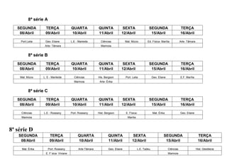 8ª série A
   SEGUNDA          TERÇA                QUARTA              QUINTA            SEXTA                   SEGUNDA                      TERÇA
    08/Abril        09/Abril             10/Abril            11/Abril          12/Abril                 15/Abril                    16/Abril

     Port.Leila     Geo. Eliane          L.E - Marleide        Ciências            Mat. Múcio         Ed. Física- Marília           Arte- Tâmara
                   Arte- Tâmara                                Marinoia


           8ª série B
   SEGUNDA          TERÇA                QUARTA              QUINTA            SEXTA                   SEGUNDA                      TERÇA
    08/Abril        09/Abril             10/Abril            11/Abril          12/Abril                 15/Abril                    16/Abril

    Mat. Múcio    L. E - Marileide         Ciências          His. Bergson          Port. Leila             Geo. Eliane              E.F. Marília
                                           Marinoia           Arte- Érika


           8ª série C
   SEGUNDA          TERÇA                QUARTA              QUINTA            SEXTA                   SEGUNDA                      TERÇA
    08/Abril        09/Abril             10/Abril            11/Abril          12/Abril                 15/Abril                    16/Abril

     CIências      L.E - Roseany         Port. Roseany       Hist. Bergson         E. Física-              Mat. Érika               Geo. Eliane
     Marinoia                                                                       Marília



8ª série D
    SEGUNDA              TERÇA                QUARTA                 QUINTA             SEXTA                       SEGUNDA                         TERÇA
     08/Abril            09/Abril             10/Abril               11/Abril           12/Abril                     15/Abril                       16/Abril

     Mat. Érika         Port. Roseany          Arte-Tâmara           Geo. Eliane              L.E. Tadeu                 Ciências                  Hist. Gleidilene
                    E. F´sica- Viviane                                                                                   Marinoia
 