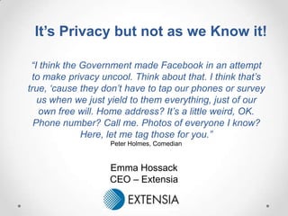 It’s Privacy but not as we Know it!

 “I think the Government made Facebook in an attempt
 to make privacy uncool. Think about that. I think that‟s
true, „cause they don‟t have to tap our phones or survey
   us when we just yield to them everything, just of our
   own free will. Home address? It‟s a little weird, OK.
  Phone number? Call me. Photos of everyone I know?
              Here, let me tag those for you.”
                   Peter Holmes, Comedian


                   Emma Hossack
                   CEO – Extensia
 