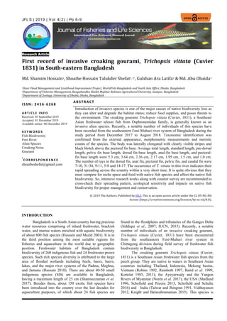 6
JFL S | 2019 | V ol 4(2) | Pp 6-9
Research Article
First record of invasive croaking gourami, Trichopsis vittata (Cuvier
1831) in South-eastern Bangladesh
Md. Shamim Hossain1, Shoaibe Hossain Talukder Shefat1, 2*, Gulshan Ara Latifa3 & Md. Abu Obaida3
1Haor Flood Management and Livelihood Improvement Project, WorldFish-Bangladesh and South Asia Office, Dhaka, Bangladesh
2Department of Fisheries Management, Bangabandhu Sheikh Mujibur Rahman Agricultural University, Gazipur, Bangladesh
3Department of Zoology, University of Dhaka, Dhaka, Bangladesh
I SSN: 24 56-6 26 8
AB ST R ACT
Introduction of invasive species is one of the major causes of native biodiversity loss as
they can alter and degrade the habitat status; reduce food supplies, and poses threats to
the environment. The croaking gourami Trichopsis vittata (Cuvier, 1831), a Southeast
Asian freshwater teleost fish from Osphronemidae family, is generally known as an
invasive alien species. Recently, a notable number of individuals of this species have
been recorded from the southeastern Feni-Muhuri river system of Bangladesh during the
study period from December 2017 to August 2018. Taxonomic identification was
confirmed from the external appearance, morphometric measurements and meristic
counts of the species. The body was laterally elongated with clearly visible stripes and
black blotch above the pectoral fin base. Average total length, standard length, pre-dorsal
length, pelvic fin base length, dorsal fin base length, anal-fin base length, and pectoral-
fin base length were 5.3 cm, 3.64 cm, 2.36 cm, 2.17 cm, 1.95 cm, 1.5 cm, and 1.0 cm.
The number of rays in the dorsal fin, anal fin, pectoral fin, pelvic fin, and caudal fin were
7-10, 31-34, 9-11, 5-8 and 14-17. The occurrence of T. vittata in this river indicates their
rapid spreading across the country within a very short time. It is quite obvious that they
must compete for niche space and food with native fish species and affect the native fish
biodiversity. So, intensive research works along with counter survey are recommended to
cross-check their spreading pattern, ecological sensitivity and impacts on native fish
biodiversity for proper management and conservation.
© 2019 The Authors. Published by JFLS. This is an open access article under the CC BY-NC-ND
license (https://creativecommons.org/licenses/by-nc-nd/4.0).
A R T I C L E I N F O
Received: 05 September 2019
Accepted: 01 December 2019
Available online: 08 December 2019
K E Y W O R D S
Fish Biodiversity
Feni River
Alien Species
Croaking Noise
Gourami
*
C O R R E S P O N D E N C E
shoaibeshefat@gmail.com
INTRODUCTION
Bangladesh is a South Asian country having precious
water resources comprising of inland freshwater, brackish
water, and marine waters enriched with aquatic biodiversity
of about 800 fish species (Hussain and Mazid 2001). It is in
the third position among the most suitable regions for
ﬁsheries and aquaculture in the world due to geographic
position. Freshwater habitats of Bangladesh contain
biodiversity of 260 indigenous fish and 24 freshwater prawn
species. Such rich species diversity is attributed to the large
area of ﬂooded wetlands including beels, haors, baors,
lakes, and the major river systems of the Padma, Meghna,
and Jamuna (Hussain 2010). There are about 40-50 small
indigenous species (SIS) are available in Bangladesh,
having a maximum length of 25 cm (Shamsuzzaman et al.
2017). Besides these, about 150 exotic fish species have
been introduced into the country over the last decades for
aquaculture purposes, of which about 24 fish species are
found in the floodplains and tributaries of the Ganges Delta
(Siddiqui et al., 2007; IUCN, 2015). Recently, a notable
number of individuals of an invasive croaking gourami,
Trichopsis vittata (Cuvier, 1831) have been encountered
from the southeastern Feni-Muhuri river system in
Chittagong division during field survey of freshwater fish
biodiversity in Bangladesh.
The croaking gourami Trichopsis vittata (Cuvier,
1831) is a Southeast Asian freshwater fish species from the
perch group. They are native to waters in Southeast Asian
countries including Thailand, Indonesia, Mekong basins,
Vietnam (Robins 1992, Rainboth 1997, Baird et al. 1999,
Kottelat 1985, 2013); the Ayeyarwady and the Yangon
Rivers of Myanmar (Norén et al. 2017), the USA (Shafland
1996, Schofield and Pecora 2013, Schofield and Schulte
2016) and India (Talwar and Jhingran 1991, Vidthayanon
2012, Knight and Balasubramanian 2015). This species is
 