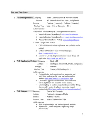 3
Working Experience:
 Junior Programmer Company : Better Communication & Automation Ltd.
Address : 60 Purana Polton Line, Dhaka, Bangladesh
Job type : Part time (3 months) + Full time (5 months)
Worked Time : May - 2016 to December - 2016
Achievements:-
- WordPress Theme Design & Development from Sketch:
1. Nagorik Kantha (News Portal): www.nagorikkantha.com/
2. Nagorik Kantha (News Portal): www.nagorikkantha.com/english
3. Amader Protidin (News Portal): www.amaderprotidin.com/
- Theme Design from Sketch:
1. CBE Ltd(LED bulb seller): (right now not available on the
online)
2. Grubdealz-Online food order (front-end design):
(https://www.grubdealz.com/)
3. Ministry of Labor & Employment(online survey design full
application )(http://nwpc.gov.bd/2015/)
 Web Application Designer Company : Black iz IT
Address : Kalabagan, Dhanmondi, Dhaka, Bangladesh
Job type : Part time
Worked Time : February-2015 to July-2015
Achievements
- Design Online students admission, accounted and
individual student profile view and update online
noticed.(http://www.inst.black-iz.com/reg/index.php)
- Online visa application and instant mail send from
server.(right now not available on the online)
- Checking Bug in another project and successfully debug.
- Supervised 1 junior developer, improving output
productivity ( http://www.inst.black-iz.com/nazmulhossain.html ).
 Web Designer Company : Bangla Soft Computer
Address : Faramgate, Agargaw, Dhaka
Job type : Part time (trainee)
Worked Time : March-2014 to June-2014
Achievements
- Web template design and update dynamic website.
- Supervised 2 junior designers, improving output
productivity.
 