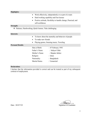 4
Highlights:
 Work effectively, independently or as part of a team
 Hard working capability and Fast learner
 Positive attitude, flexibility to handle change, Punctual, and
self-confidence
Strength:
 Patience, Hardworking, Quick learner, Take challenging
Interests:
 To know about the mentality and behavior of people
 To make new friends
 Playing games, listening music, Traveling
Personal Details:
Date of Birth : 07 February 1993
Father’s Name : Safayet Ullah
Mother’s Name : Majada Akhter
Religion : Islam
Nationality : Bangladesh
Marital Status : Unmarried
Declaration:
I declare that the information provided is correct and can be treated as part of my subsequent
contract of employment.
Date: 2019/7/25 Signature of Candidate
 