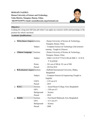 1
HOSSAIN NAZMUL
Hunan University of Science and Technology,
Yuhu District, Xiangtan, Hunan, China.
+8615973219579, Email: nazmulhossain.eng@hotmail.com
Objective:
Looking for a long term full time job where I can apply my extensive skills and knowledge to the
position for which I am hired.
Academic Qualifications:
 M.Sc.(Master's Degree) Institute : Hunan University of Science & Technology,
Xiangtan, Hunan, China
Subject : Computer Science & Technology (2nd semester
running - Taught in Chinese)
 Chinese Language Institute : Hunan University of Science & Technology,
Xiangtan, Hunan, China
Subject : HSK 5 (汉语水平考试五级) & HSK 4（汉语水
平考试四级）
Points : 241 out of 300 & 191 out of 300
Passed : 2019 & 2018
 B.Sc.(Bachelor's degree) Institute : Daffodil International University, Dhaka,
Bangladesh
Subject : Computer Science & Engineering (Taught in
English)
CGPA : 2.92 out of 4
Passed : 2015
 H.S.C. Institute : Joynal Hazari College, Feni, Bangladesh
GPA : 2.90 out of 5
Background : Science
Passed : 2010
 Dakhil. Institute : Feni Kamil Madrasah, Feni, Bangladesh
GPA : 4.31 out of 5
Background : Science
Passed : 2008
 