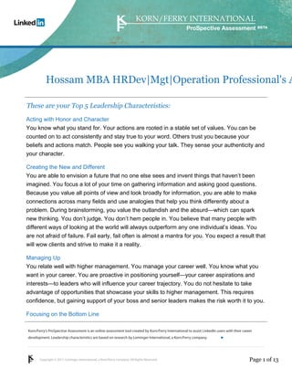 ProSpective Assessment




           Hossam MBA HRDev|Mgt|Operation Professional's A

These are your Top 5 Leadership Characteristics:
Acting with Honor and Character
You know what you stand for. Your actions are rooted in a stable set of values. You can be
counted on to act consistently and stay true to your word. Others trust you because your
beliefs and actions match. People see you walking your talk. They sense your authenticity and
your character.

Creating the New and Different
You are able to envision a future that no one else sees and invent things that haven’t been
imagined. You focus a lot of your time on gathering information and asking good questions.
Because you value all points of view and look broadly for information, you are able to make
connections across many fields and use analogies that help you think differently about a
problem. During brainstorming, you value the outlandish and the absurd—which can spark
new thinking. You don’t judge. You don’t hem people in. You believe that many people with
different ways of looking at the world will always outperform any one individual’s ideas. You
are not afraid of failure. Fail early, fail often is almost a mantra for you. You expect a result that
will wow clients and strive to make it a reality.

Managing Up
You relate well with higher management. You manage your career well. You know what you
want in your career. You are proactive in positioning yourself—your career aspirations and
interests—to leaders who will influence your career trajectory. You do not hesitate to take
advantage of opportunities that showcase your skills to higher management. This requires
confidence, but gaining support of your boss and senior leaders makes the risk worth it to you.

Focusing on the Bottom Line

Korn/Ferry’s ProSpective Assessment is an online assessment tool created by Korn/Ferry International to assist LinkedIn users with their career
development. Leadership characteristics are based on research by Lominger International, a Korn/Ferry company.               linkedin.kornferry.com




       Copyright © 2011 Lominger International, a Korn/Ferry company. All Rights Reserved.                                                   Page 1 of 13
 