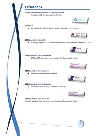 Formations
2006 | Suez University Institute of Computer Science
 Management & Computer science Division.
2008 | ICDL
 Microsoft Office (Word – Excel – Access – Outlook – I.T. – Internet).
2010 | Autodesk AutoCAD
 Mastering diploma in YATeducation center with certificate from Autodesk (2D & 3D).
2010 | Autodesk Revit Architecture
 CADMASTER authorized from Autodesk Co. (Autodesk Certificate)
2012 | Autodesk Revit Structure
 Kemet authorized from Autodesk Co.
2012 | Autodesk Revit Architecture
 Test Certification License. (Autodesk Certificate).

2016 | Autodesk Revit Structure
Engosoft Riyadh branch authorized from Autodesk. (Autodesk Certificat).
 