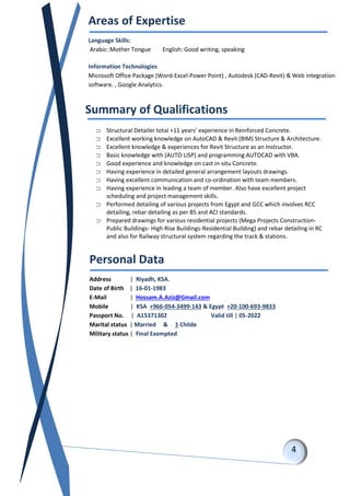 Summary of Qualifications
 Structural Detailer total +11 years’ experience in Reinforced Concrete.
 Excellent working knowledge on AutoCAD & Revit (BIM) Structure & Architecture.
 Excellent knowledge & experiences for Revit Structure as an Instructor.
 Basic knowledge with (AUTO LISP) and programming AUTOCAD with VBA.
 Good experience and knowledge on cast in-situ Concrete.
 Having experience in detailed general arrangement layouts drawings.
 Having excellent communication and co-ordination with team members.
 Having experience in leading a team of member. Also have excellent project
scheduling and project management skills.
 Performed detailing of various projects from Egypt and GCC which involves RCC
detailing, rebar detailing as per BS and ACI standards.
 Prepared drawings for various residential projects (Mega Projects Construction-
Public Buildings- High Rise Buildings-Residential Building) and rebar detailing in RC
and also for Railway structural system regarding the track & stations.
Personal Data
Address | Riyadh, KSA.
Date of Birth | 16-01-1983
E-Mail | Hossam.A.Aziz@Gmail.com
Mobile | KSA +966-054-3499-143 & Egypt +20-100-693-9833
Passport No. | A15371302 Valid till | 05-2022
Marital status | Married & 1 Childe
Military status | Final Exempted
Areas of Expertise
Language Skills:
Arabic: Mother Tongue English: Good writing, speaking
Information Technologies
Microsoft Office Package (Word-Excel-Power Point) , Autodesk (CAD-Revit) & Web integration
software. , Google Analytics.
 