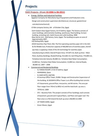 Projects
EGEC Projects : (From 10-2006 to 06-2011)
 Energy, Oil/Gas and Industrial Facilities
-Egyptian Company for Manufacturing of Equipment and Production Lines.
Design and construction supervision (Architectural, structural, geotechnical
and electromechanical).
-El Nile company factory, 6th of October City, Egypt
-Saint Gobain Glass Egypt Factory, Ein El Sokhna, Egypt. The factory consists of
seven buildings; administration building, warehouse, float building, furnace
building, annealing Lahr, batch house and cullet building. 2008
-New Sterile Unit - GSK factory, Cairo, Egypt. The building occupies an area of
Approximately 2007.
-EZZ Rolling Mills, Egypt
-JESCO Seamless Pipe Plant, KSA. The first operating seamless pipe mill in the GCC
& the Middle East, Production capacity of 400,000 tons of seamless pipes, Danieli
spa Italy is supplying a State of the Art technology for seamless pipes
manufacturing to JESCO, Overall Project Area; 727,875 m2, Built up Area – Main
Plant, Auxiliary Buildings, Roads/Parking; 412,646 m2, Soil Filling Area; 770,000 m2,
Tentative Concrete Volume; 85,000 m2, Tentative Steel Rebar Consumption;
15,000 ton, Tentative Steel Rebar Consumption; 15,000 ton, Internal Roads;
38,000 m2. 2007 – 2008
 Commercial and Residential Buildings
- EL FARIDA RESORT, El Ain El Sokhna, Egypt
- KAHRAMAA, Qatar
- EL DIAR HOTEL (QATAR)
- Al Jassimya Office Tower, DUBAI. Design and Construction Supervision of
the building. Al JASSIMYA Office Tower is an office building that consists
of 3 basements, ground floor, mezzanine, and 40 stories. The area per
floor ranges from 743m2 to 8952 m2 and the total built- up area is
79791m2. 2009
- CFC – Business Park. This project consists of four buildings; each consists
of basement, ground and 5 typical floors, roof floor and upper roof. The
floor area is 2,750 m2and the built up area is 88,000 m2.2009
- UP TOWN CAIRO, Egypt
- Green Waves, Egypt
 