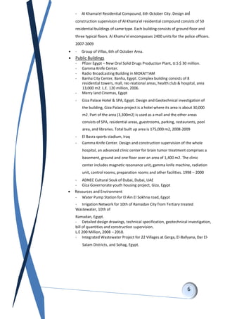 - Al Khama'el Residential Compound, 6th October City. Design and
construction supervision of Al Khama'el residential compound consists of 50
residential buildings of same type. Each building consists of ground floor and
three typical floors. Al Khama'el encompasses 2400 units for the police officers.
2007-2009
 - Group of Villas, 6th of October Area.
 Public Buildings
- Pfizer Egypt – New Oral Solid Drugs Production Plant, U.S $ 30 million.
- Gamma Knife Center.
- Radio Broadcasting Building in MOKATTAM
- Banha City Center, Banha, Egypt. Complex building consists of 8
residential towers, mall, rec-reational areas, health club & hospital, area
13,000 m2. L.E. 120 million, 2006.
- Merry land Cinemas, Egypt
- Giza Palace Hotel & SPA, Egypt. Design and Geotechnical investigation of
the building, Giza Palace project is a hotel where its area is about 30,000
m2. Part of the area (3,300m2) is used as a mall and the other areas
consists of SPA, residential areas, guestrooms, parking, restaurants, pool
area, and libraries. Total built up area is 175,000 m2, 2008-2009
- El Basra sports stadium, Iraq
- Gamma Knife Center. Design and construction supervision of the whole
hospital, an advanced clinic center for brain tumor treatment comprises a
basement, ground and one floor over an area of 1,400 m2. The clinic
center includes magnetic resonance unit, gamma knife machine, radiation
unit, control rooms, preparation rooms and other facilities. 1998 – 2000
- ADNEC Cultural Souk of Dubai, Dubai, UAE
- Giza Governorate youth housing project, Giza, Egypt
 Resources and Environment
- Water Pump Station for El Ain El Sokhna road, Egypt
- Irrigation Network for 10th of Ramadan City from Tertiary treated
Wastewater, 10th of
Ramadan, Egypt.
- Detailed design drawings, technical specification, geotechnical investigation,
bill of quantities and construction supervision.
L.E 200 Million, 2008 – 2010.
- Integrated Wastewater Project for 22 Villages at Gerga, El-Ballyana, Dar El-
Salam Districts, and Sohag, Egypt.
 