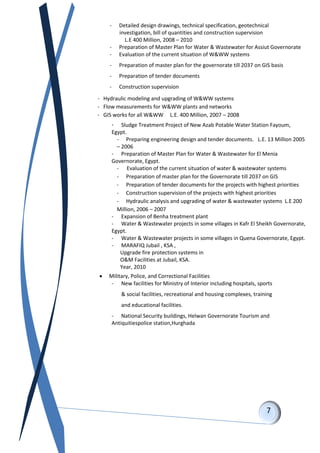 - Detailed design drawings, technical specification, geotechnical
investigation, bill of quantities and construction supervision
L.E 400 Million, 2008 – 2010
- Preparation of Master Plan for Water & Wastewater for Assiut Governorate
- Evaluation of the current situation of W&WW systems
- Preparation of master plan for the governorate till 2037 on GIS basis
- Preparation of tender documents
- Construction supervision
- Hydraulic modeling and upgrading of W&WW systems
- Flow measurements for W&WW plants and networks
- GIS works for all W&WW L.E. 400 Million, 2007 – 2008
- Sludge Treatment Project of New Azab Potable Water Station Fayoum,
Egypt.
- Preparing engineering design and tender documents. L.E. 13 Million 2005
– 2006
- Preparation of Master Plan for Water & Wastewater for El Menia
Governorate, Egypt.
- Evaluation of the current situation of water & wastewater systems
- Preparation of master plan for the Governorate till 2037 on GIS
- Preparation of tender documents for the projects with highest priorities
- Construction supervision of the projects with highest priorities
- Hydraulic analysis and upgrading of water & wastewater systems L.E 200
Million, 2006 – 2007
- Expansion of Benha treatment plant
- Water & Wastewater projects in some villages in Kafr El Sheikh Governorate,
Egypt.
- Water & Wastewater projects in some villages in Quena Governorate, Egypt.
- MARAFIQ Jubail , KSA ,
Upgrade fire protection systems in
O&M Facilities at Jubail, KSA.
Year, 2010
 Military, Police, and Correctional Facilities
- New facilities for Ministry of Interior including hospitals, sports
& social facilities, recreational and housing complexes, training
and educational facilities.
- National Security buildings, Helwan Governorate Tourism and
Antiquitiespolice station,Hurghada
 