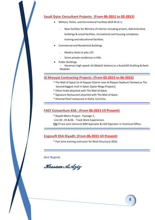 Saudi Dyiar Consultant Projects: (From 06-2011 to 02-2013)
 Military, Police, and Correctional Facilities (KSA M.O.I.)
- New facilities for Ministry of Interior including prisons, Administrative
buildings & social facilities, recreational and housing complexes,
training and educational facilities.
 Commercial and Residential Buildings
- Medina Hotel at plot 137.
- Some private residences in KSA.
 Public Buildings
- Haramain high speed rail (Makah Station) as a AutoCAD Drafting & Revit
Modeler.
Al Khayyat Contracting Projects: (From 02-2013 to 06-2015)
* The Mall of Qatar (in Al Rayyan District near Al Rayyan Stadium) Ranked as The
Second biggest mall in Qatar (Qatar Mega Projects).
* Hilton hotel attached with The Mall of Qatar.
* Signature Restaurant attached with The Mall of Qatar.
* Oriental Pearl restaurant in Doha, Corniche.
FAST Consortium KSA : (From 06-2015 till Present)
* Riyadh Metro Project - Package 3.
Line 04 , 05 & 06 . Track Work Experiences.
TJV (Track Joint Venture) BIM Specialist & CAD Operator in Technical Office.
Engosoft KSA Riyadh: (From 06-2015 till Present)
* Part time training instructor for Revit Structural 2016.
Best Regards
Hossam A.Aziz
 