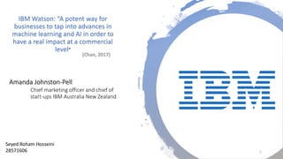 Amanda Johnston-Pell
Chief marketing officer and chief of
start-ups IBM Australia New Zealand
IBM Watson: “A potent way for
businesses to tap into advances in
machine learning and AI in order to
have a real impact at a commercial
level”
Seyed Roham Hosseini
28571606 1
 