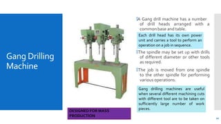 Gang Drilling
Machine
🞄A Gang drill machine has a number
of drill heads arranged with a
common base and table.
🞄The spindle may be set up with drills
of different diameter or other tools
as required.
🞄The job is moved from one spindle
to the other spindle for performing
various operations.
10
Each drill head has its own power
unit and carries a tool to perform an
operation on a job in sequence.
Gang drilling machines are useful
when several different machining cuts
with different tool are to be taken on
sufficiently large number of work
pieces.
DESIGNED FOR MASS
PRODUCTION
 