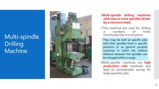 Multi-spindle
Drilling
Machine
🞄Multi-spindle drilling machines
with two or more spindles driven
by a common head.
🞄 This machine are used for drilling
a numbers of holes
simultaneously in a worpiece.
🞄Multi-spindle machines are high
production rate machines and
lead to considerable saving for
large quantity jobs.
They may be built as specific jobs
with their spindles fixed in specific
positions or as general purpose
machines in which the relative
distance between the spindles can
be changed within a range.
11
 