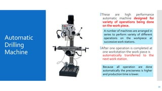 Automatic
Drilling
Machine
🞄These are high performance
automatic machine designed for
variety of operations being done
on the work piece.
🞄After one operation is completed at
one workstation the work piece is
automatically transferred to the
next work station.
A number of machines are arranged in
series to perform variety of different
operations on the workpiece at
successive work stations.
12
Because all operation are done
automatically the preciseness is higher
and production time is lower.
 