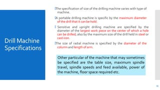Drill Machine
Specifications
13
🞄The specification of size of the drilling machine varies with type of
machine.
🞄A portable drilling machine is specific by the maximum diameter
of the drill that it can be hold.
🞄 Sensitive and upright drilling machine are specified by the
diameter of the largest work piece on the center of which a hole
can be drilled; also by the maximum size of the drill held in steel or
cast iron.
🞄The size of radial machine is specified by the diameter of the
column and length of arm.
Other particular of the machine that may sometimes
be specified are the table size, maximum spindle
travel, spindle speeds and feed available, power of
the machine, floor space required etc.
 