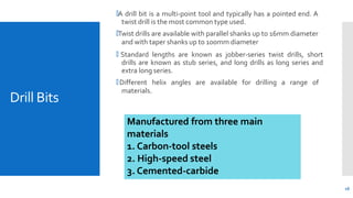 Drill Bits
16
🞄A drill bit is a multi-point tool and typically has a pointed end. A
twist drill is the most common type used.
🞄Twist drills are available with parallel shanks up to 16mm diameter
and with taper shanks up to 100mm diameter
🞄 Standard lengths are known as jobber-series twist drills, short
drills are known as stub series, and long drills as long series and
extra long series.
🞄Different helix angles are available for drilling a range of
materials.
Manufactured from three main
materials
1. Carbon-tool steels
2. High-speed steel
3. Cemented-carbide
 