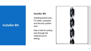 Installer Bit
19
Installer Bit
Installing phone wire,
TV cable, computer
and security system
wire.
Has a hole for pulling
wire through the
material you're
drilling.
 