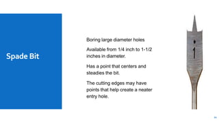 Spade Bit
Boring large diameter holes
Available from 1/4 inch to 1-1/2
inches in diameter.
Has a point that centers and
steadies the bit.
The cutting edges may have
points that help create a neater
entry hole.
21
 