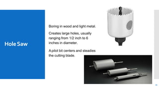 HoleSaw
Boring in wood and light metal.
Creates large holes, usually
ranging from 1/2 inch to 6
inches in diameter.
A pilot bit centers and steadies
the cutting blade.
22
 