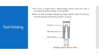 Tool Holding
🞄The chuck is fitted with a Morse-taper shank which fits into a
corresponding Morse taper in the spindle.
🞄Drills are also available with Morse-taper shanks which fit directly
into the spindle without the need for a chuck.
Holding taper shank drills
27
 