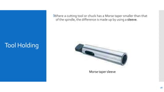 Tool Holding
🞄Where a cutting tool or chuck has a Morse taper smaller than that
of the spindle, the difference is made up by using a sleeve.
Morse taper sleeve
28
 