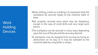 Work
Holding
Devices
30
🞄When drilling a hole on a drilling it is important that the
workpiece be secured rigidly to the machine table or
base.
🞄Not properly secured work piece may be dangerous
except in the case of small drills and very large work
pieces.
🞄The workpiece can be secured in many ways depending
upon the size of the job and the accuracy desired.
🞄A workpiece may be stopped from turning by fixing an
obstruction on its way or it may be clamped to the
machine table by using bolts or straps.
 