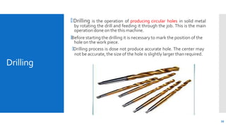 Drilling
🞄 Drilling is the operation of producing circular holes in solid metal
by rotating the drill and feeding it through the job. This is the main
operation done on the this machine.
🞄Before starting the drilling it is necessary to mark the position of the
hole on the work piece.
🞄Drilling process is dose not produce accurate hole. The center may
not be accurate, the size of the hole is slightly larger than required.
39
 