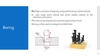 Boring
🞄Boring is a process of aligning, sizing and finishing a cylindrical hole.
🞄It uses single point cutting tool which rotates relative to the
stationary work piece.
🞄The hole can be aligned and sized with good surface finish.
🞄Boring is often used to enlarge the drilled holes.
42
 