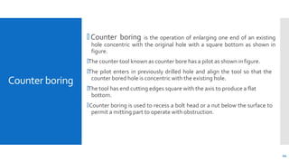 Counter boring
44
🞄 Counter boring is the operation of enlarging one end of an existing
hole concentric with the original hole with a square bottom as shown in
figure.
🞄The counter tool known as counter bore has a pilot as shown in figure.
🞄The pilot enters in previously drilled hole and align the tool so that the
counter bored hole is concentric with the existing hole.
🞄The tool has end cutting edges square with the axis to produce a flat
bottom.
🞄Counter boring is used to recess a bolt head or a nut below the surface to
permit a mitting part to operate with obstruction.
 