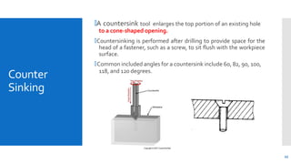 Counter
Sinking
🞄A countersink tool enlarges the top portion of an existing hole
to a cone-shaped opening.
🞄Countersinking is performed after drilling to provide space for the
head of a fastener, such as a screw, to sit flush with the workpiece
surface.
🞄Common included angles for a countersink include 60, 82, 90, 100,
118, and 120 degrees.
45
 