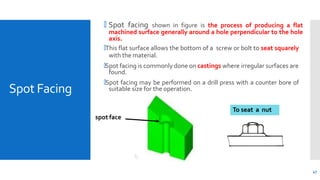 Spot Facing
🞄 Spot facing shown in figure is the process of producing a flat
machined surface generally around a hole perpendicular to the hole
axis.
🞄This flat surface allows the bottom of a screw or bolt to seat squarely
with the material.
🞄Spot facing is commonly done on castings where irregular surfaces are
found.
🞄Spot facing may be performed on a drill press with a counter bore of
suitable size for the operation.
spot face
To seat a nut
47
 