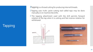 Tapping
🞄Tapping is a thread cutting for producing internal threads.
🞄 Tapping uses multi- point cutting tool called taps may be done
manually or on machine like drills.
🞄 The tapping attachment used with the drill permits forward
rotation of the tap when it is cutting and fast reverse rotation for
withdrawal.
48
 
