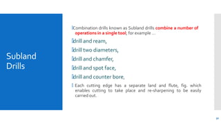 Subland
Drills
50
🞄Combination drills known as Subland drills combine a number of
operations in a single tool; for example …
🞄drill and ream,
🞄drill two diameters,
🞄drill and chamfer,
🞄drill and spot face,
🞄drill and counter bore,
🞄 Each cutting edge has a separate land and flute, fig. which
enables cutting to take place and re-sharpening to be easily
carried out.
 